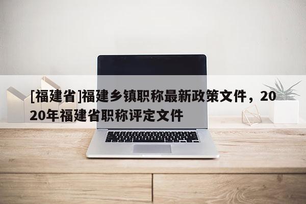 [福建省]福建鄉(xiāng)鎮(zhèn)職稱最新政策文件，2020年福建省職稱評定文件