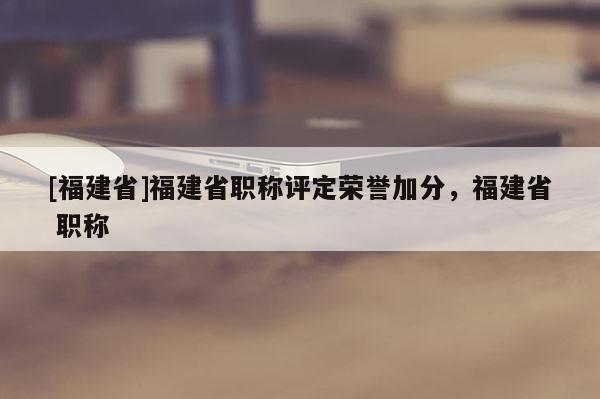 [福建省]福建省職稱評定榮譽(yù)加分，福建省 職稱