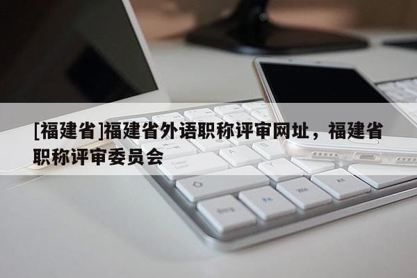 [福建省]福建省外語職稱評審網(wǎng)址，福建省職稱評審委員會