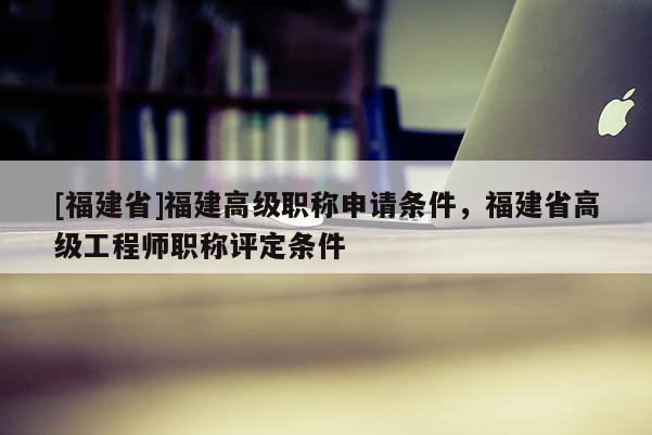 [福建省]福建高級職稱申請條件，福建省高級工程師職稱評定條件