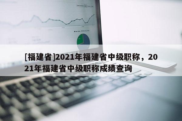 [福建省]2021年福建省中級(jí)職稱，2021年福建省中級(jí)職稱成績查詢