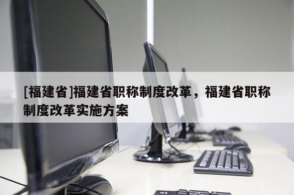 [福建省]福建省職稱制度改革，福建省職稱制度改革實(shí)施方案