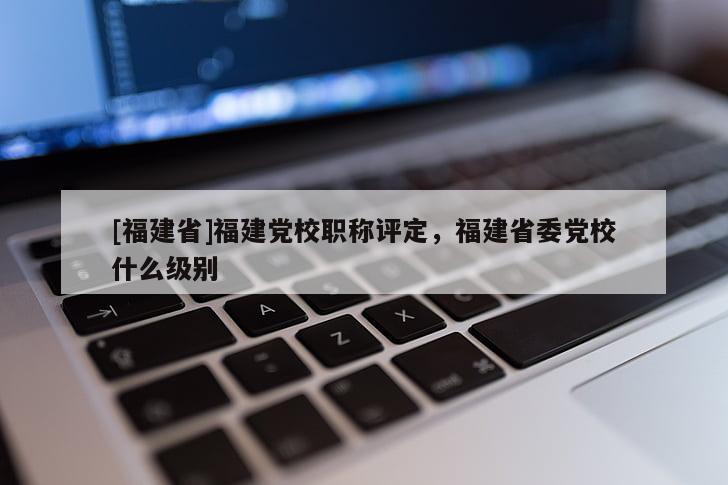 [福建省]福建黨校職稱評定，福建省委黨校什么級別