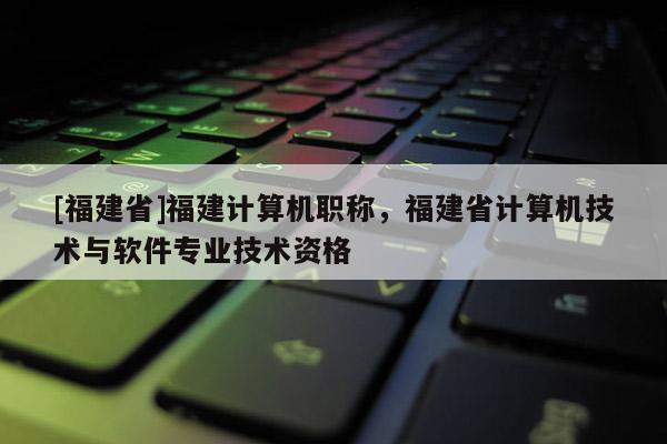 [福建省]福建計算機職稱，福建省計算機技術與軟件專業(yè)技術資格