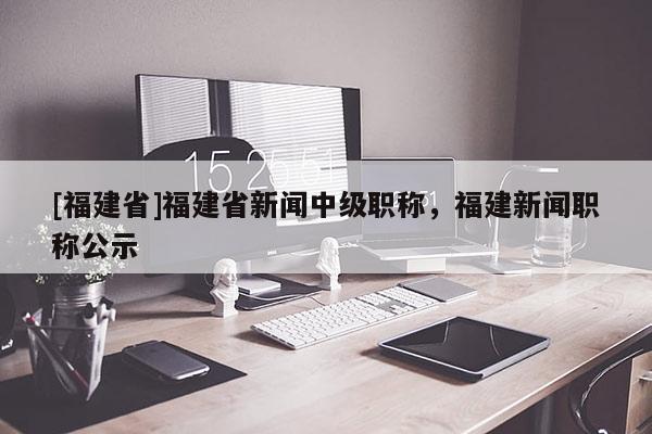 [福建省]福建省新聞中級職稱，福建新聞職稱公示