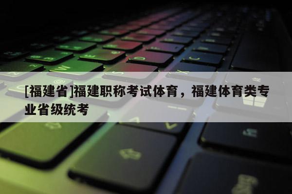 [福建省]福建職稱考試體育，福建體育類專業(yè)省級統(tǒng)考