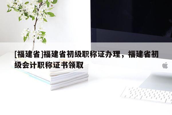 [福建省]福建省初級職稱證辦理，福建省初級會計職稱證書領(lǐng)取