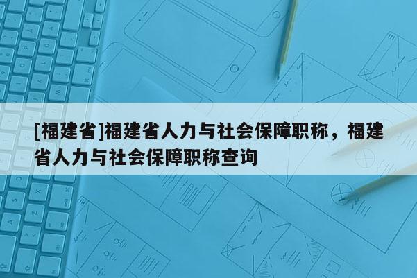 [福建省]福建省人力與社會保障職稱，福建省人力與社會保障職稱查詢