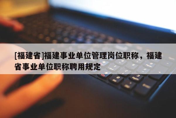 [福建省]福建事業(yè)單位管理崗位職稱，福建省事業(yè)單位職稱聘用規(guī)定