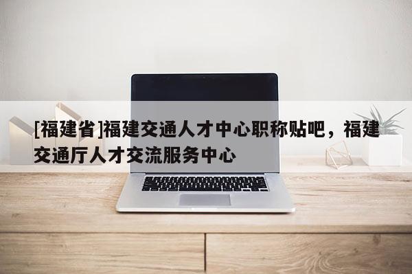 [福建省]福建交通人才中心職稱貼吧，福建交通廳人才交流服務(wù)中心