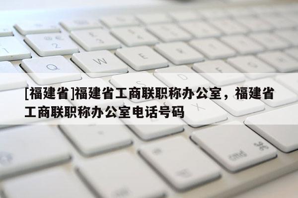 [福建省]福建省工商聯(lián)職稱辦公室，福建省工商聯(lián)職稱辦公室電話號(hào)碼