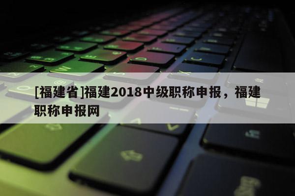 [福建省]福建2018中級(jí)職稱申報(bào)，福建職稱申報(bào)網(wǎng)