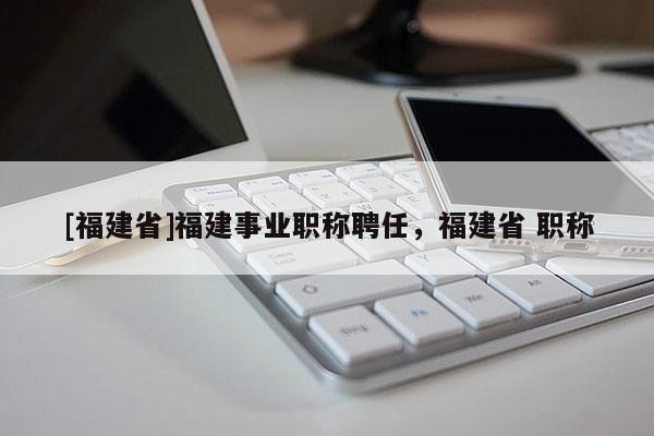 [福建省]福建事業(yè)職稱聘任，福建省 職稱