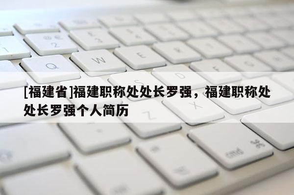 [福建省]福建職稱處處長羅強，福建職稱處處長羅強個人簡歷