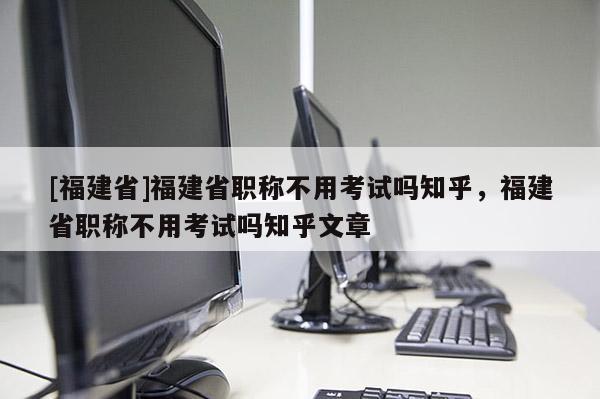 [福建省]福建省職稱不用考試嗎知乎，福建省職稱不用考試嗎知乎文章