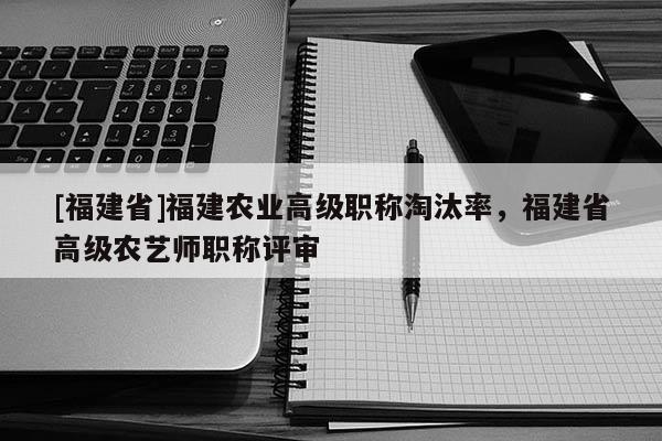 [福建省]福建農(nóng)業(yè)高級職稱淘汰率，福建省高級農(nóng)藝師職稱評審