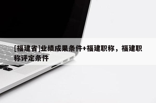 [福建省]業(yè)績成果條件+福建職稱，福建職稱評定條件