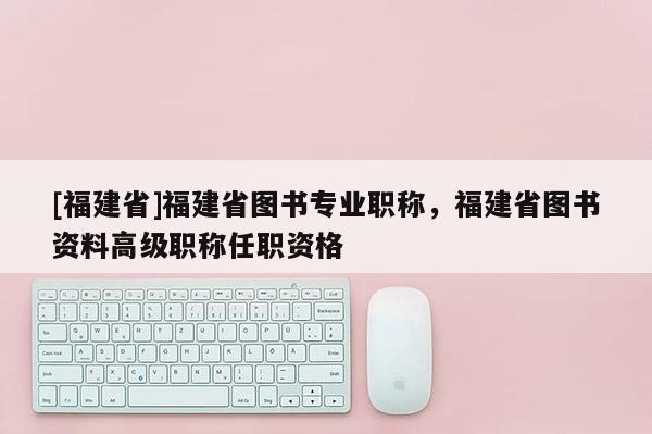 [福建省]福建省圖書專業(yè)職稱，福建省圖書資料高級(jí)職稱任職資格