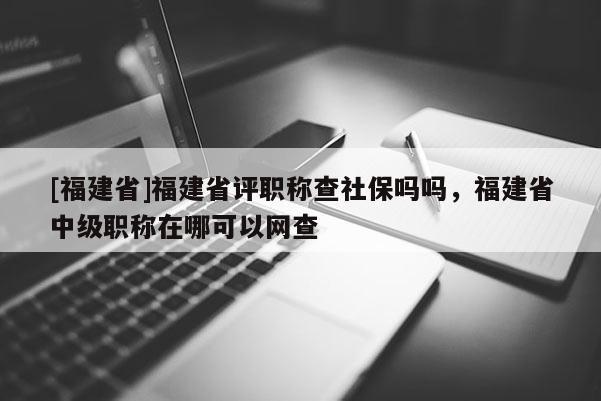 [福建省]福建省評(píng)職稱查社保嗎嗎，福建省中級(jí)職稱在哪可以網(wǎng)查