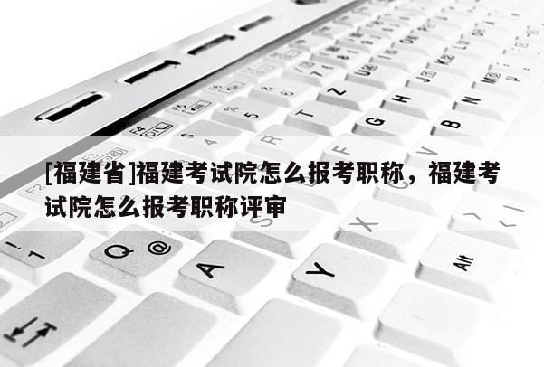 [福建省]福建考試院怎么報(bào)考職稱，福建考試院怎么報(bào)考職稱評(píng)審