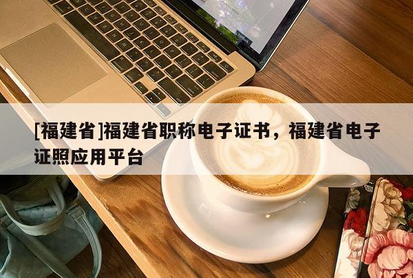 [福建省]福建省職稱電子證書，福建省電子證照應(yīng)用平臺(tái)