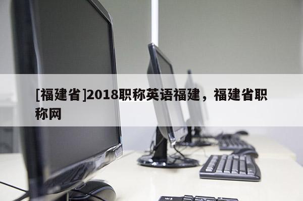 [福建省]2018職稱英語福建，福建省職稱網(wǎng)