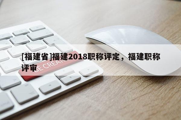 [福建省]福建2018職稱評定，福建職稱評審