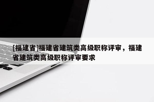 [福建省]福建省建筑類高級(jí)職稱評(píng)審，福建省建筑類高級(jí)職稱評(píng)審要求