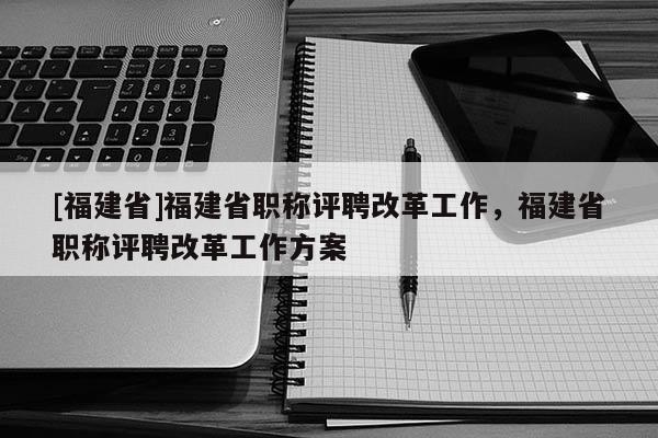 [福建省]福建省職稱評聘改革工作，福建省職稱評聘改革工作方案