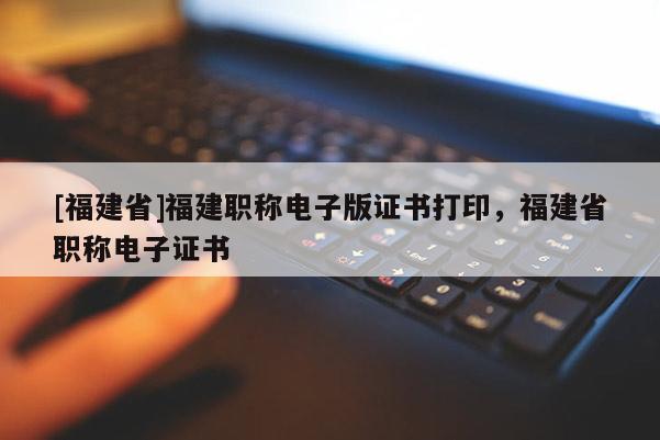 [福建省]福建職稱電子版證書打印，福建省職稱電子證書