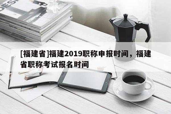 [福建省]福建2019職稱申報(bào)時(shí)間，福建省職稱考試報(bào)名時(shí)間