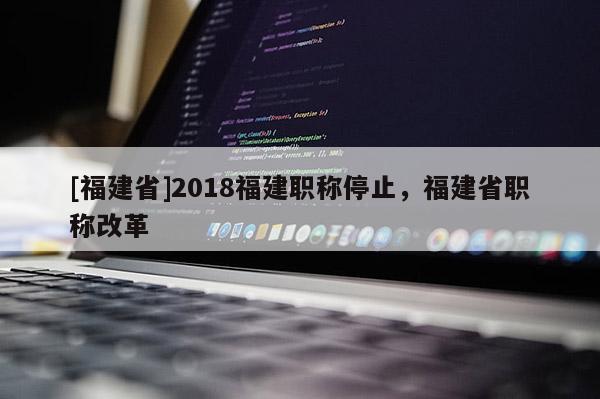 [福建省]2018福建職稱停止，福建省職稱改革