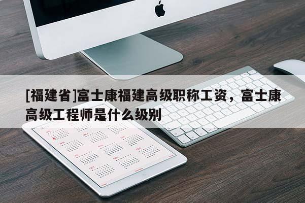 [福建省]富士康福建高級職稱工資，富士康高級工程師是什么級別