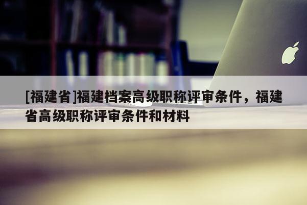 [福建省]福建檔案高級職稱評審條件，福建省高級職稱評審條件和材料