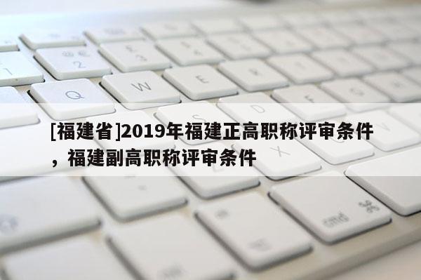 [福建省]2019年福建正高職稱評審條件，福建副高職稱評審條件