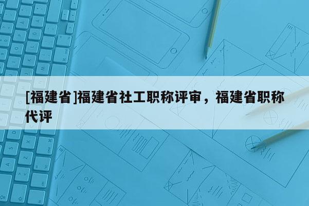 [福建省]福建省社工職稱評審，福建省職稱代評