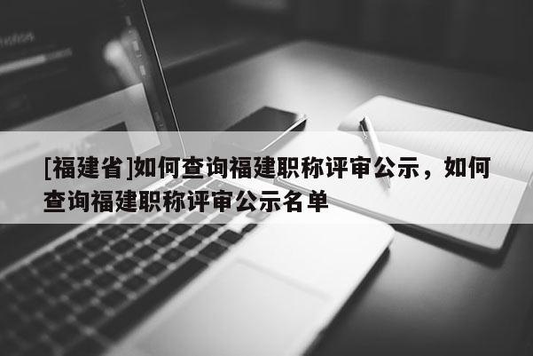 [福建省]如何查詢福建職稱評(píng)審公示，如何查詢福建職稱評(píng)審公示名單