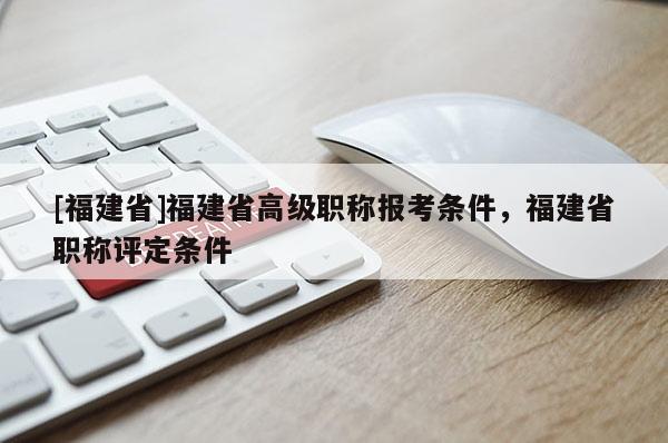 [福建省]福建省高級職稱報考條件，福建省職稱評定條件