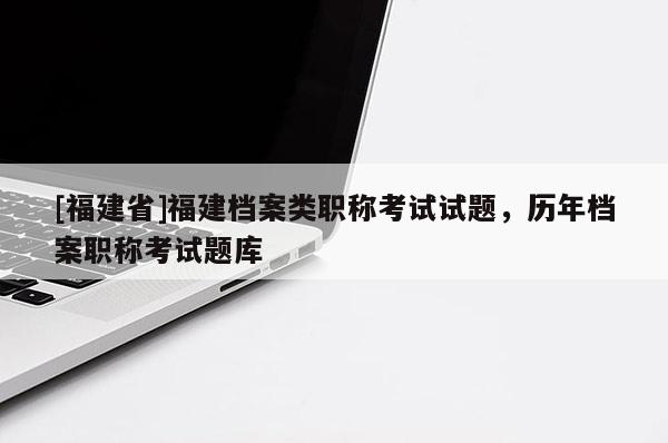 [福建省]福建檔案類職稱考試試題，歷年檔案職稱考試題庫