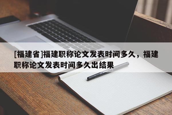 [福建省]福建職稱論文發(fā)表時間多久，福建職稱論文發(fā)表時間多久出結(jié)果