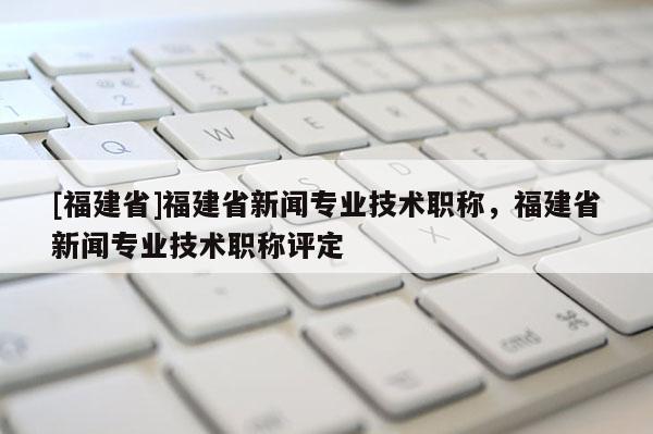 [福建省]福建省新聞專業(yè)技術(shù)職稱，福建省新聞專業(yè)技術(shù)職稱評(píng)定