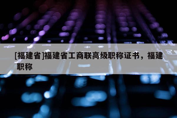 [福建省]福建省工商聯(lián)高級職稱證書，福建 職稱