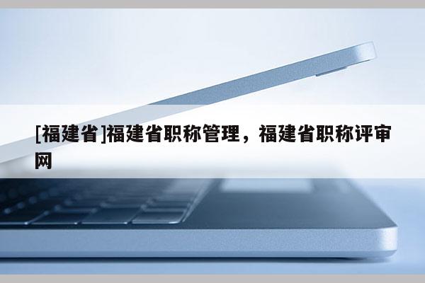 [福建省]福建省職稱管理，福建省職稱評審網(wǎng)