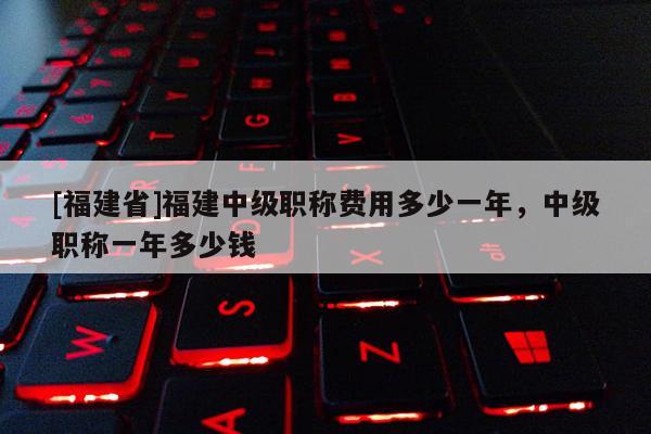 [福建省]福建中級職稱費(fèi)用多少一年，中級職稱一年多少錢