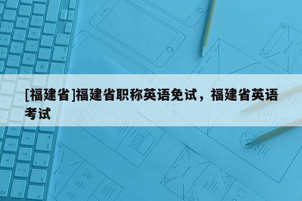 [福建省]福建省職稱英語(yǔ)免試，福建省英語(yǔ)考試