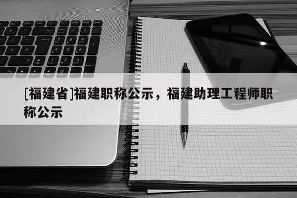 [福建省]福建職稱公示，福建助理工程師職稱公示