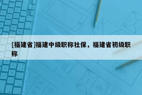 [福建省]福建中級(jí)職稱社保，福建省初級(jí)職稱