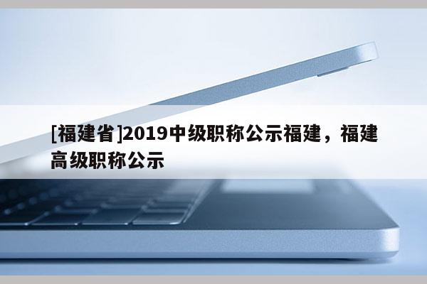 [福建省]2019中級職稱公示福建，福建高級職稱公示