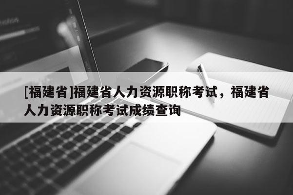 [福建省]福建省人力資源職稱考試，福建省人力資源職稱考試成績查詢