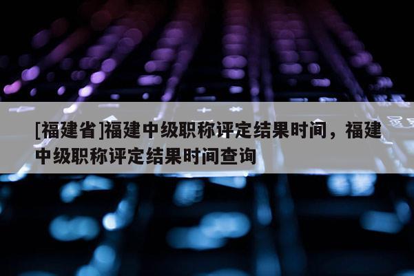 [福建省]福建中級職稱評定結(jié)果時間，福建中級職稱評定結(jié)果時間查詢